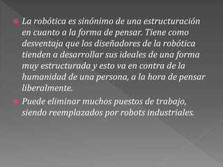  La robótica es sinónimo de una estructuración
en cuanto a la forma de pensar. Tiene como
desventaja que los diseñadores de la robótica
tienden a desarrollar sus ideales de una forma
muy estructurada y esto va en contra de la
humanidad de una persona, a la hora de pensar
liberalmente.
 Puede eliminar muchos puestos de trabajo,
siendo reemplazados por robots industriales.
 