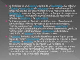  La Robótica es una ciencia o rama de la tecnología, que estudia
el diseño y construcción de máquinas capaces de desempeñar
tareas realizadas por el ser humano o que requieren del uso de
inteligencia. Las ciencias y tecnologías de las que deriva podrían
ser: el álgebra, los autómatas programables, las máquinas de
estados, la mecánica o la informática.
 De forma general, la Robótica se define como: El conjunto de
conocimientos teóricos y prácticos que permiten concebir,
realizar y automatizar sistemas basados en estructuras
mecánicas poli articuladas, dotados de un determinado grado de
"inteligencia" y destinados a la producción industrial o al
sustitución del hombre en muy diversas tareas.
 Un sistema Robótico se puede describirse, como "Aquel que es
capaz de recibir información, de comprender su entorno a través
del empleo de modelos, de formular y de ejecutar planes, y de
controlar o supervisar su operación". La Robótica es
esencialmente pluridisciplinaria y se apoya en gran medida en
los progresos de la microelectrónica y de la informática, así
como en los de nuevas disciplinas tales como el reconocimiento
de patrones y de inteligencia artificial.
 