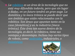  La robótica es un área de la tecnología que no
está muy difundida todavía, pero que sin lugar
a dudas, en un futuro tendrá un gran auge. La
domótica y la meca trónica se puede decir que
son ámbitos que están relacionados con la
robótica. Son áreas que apuntan tanto en la
casa (domótica) y en la industria (meca
trónica). Éste área tan nueva dentro de la
tecnología, es decir, la robótica, tiene sus
ventajas y desventajas. Incluso hay varios tipos
de robots, como androides, industriales, o
domésticos
 
