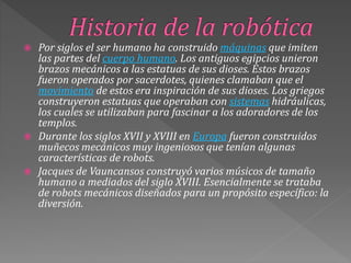  Por siglos el ser humano ha construido máquinas que imiten
las partes del cuerpo humano. Los antiguos egipcios unieron
brazos mecánicos a las estatuas de sus dioses. Estos brazos
fueron operados por sacerdotes, quienes clamaban que el
movimiento de estos era inspiración de sus dioses. Los griegos
construyeron estatuas que operaban con sistemas hidráulicas,
los cuales se utilizaban para fascinar a los adoradores de los
templos.
 Durante los siglos XVII y XVIII en Europa fueron construidos
muñecos mecánicos muy ingeniosos que tenían algunas
características de robots.
 Jacques de Vauncansos construyó varios músicos de tamaño
humano a mediados del siglo XVIII. Esencialmente se trataba
de robots mecánicos diseñados para un propósito específico: la
diversión.
 