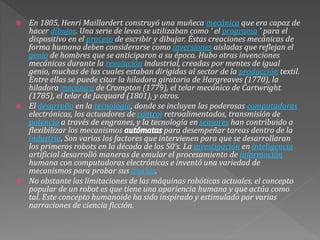  En 1805, Henri Maillardert construyó una muñeca mecánica que era capaz de
hacer dibujos. Una serie de levas se utilizaban como ‘ el programa ’ para el
dispositivo en el proceso de escribir y dibujar. Éstas creaciones mecánicas de
forma humana deben considerarse como inversiones aisladas que reflejan el
genio de hombres que se anticiparon a su época. Hubo otras invenciones
mecánicas durante la revolución industrial, creadas por mentes de igual
genio, muchas de las cuales estaban dirigidas al sector de la producción textil.
Entre ellas se puede citar la hiladora giratoria de Hargreaves (1770), la
hiladora mecánica de Crompton (1779), el telar mecánico de Cartwright
(1785), el telar de Jacquard (1801), y otros.
 El desarrollo en la tecnología, donde se incluyen las poderosas computadoras
electrónicas, los actuadores de control retroalimentados, transmisión de
potencia a través de engranes, y la tecnología en sensores han contribuido a
flexibilizar los mecanismos para desempeñar tareas dentro de la
industria. Son varios los factores que intervienen para que se desarrollaran
los primeros robots en la década de los 50’s. La investigación en inteligencia
artificial desarrolló maneras de emular el procesamiento de información
humana con computadoras electrónicas e inventó una variedad de
mecanismos para probar sus teorías.
 No obstante las limitaciones de las máquinas robóticas actuales, el concepto
popular de un robot es que tiene una apariencia humana y que actúa como
tal. Este concepto humanoide ha sido inspirado y estimulado por varias
narraciones de ciencia ficción.
 