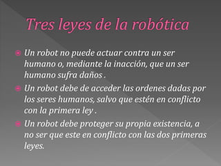  Un robot no puede actuar contra un ser
humano o, mediante la inacción, que un ser
humano sufra daños .
 Un robot debe de acceder las ordenes dadas por
los seres humanos, salvo que estén en conflicto
con la primera ley .
 Un robot debe proteger su propia existencia, a
no ser que este en conflicto con las dos primeras
leyes.
 