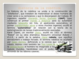 La historia de la robótica va unida a la construcción de
"artefactos", que trataban de materializar el deseo humano de
crear seres a su semejanza y que lo descargasen del trabajo. El
ingeniero español Leonardo Torres Quevedo (GAP) (que
construyó el primer mando a distancia para su automóvil
mediante telegrafía sin hilo, el ajedrecista automático, el
primer transbordador aéreo y otros muchos ingenios) acuñó el
término "automática" en relación con la teoría de la
automatización de tareas tradicionalmente asociadas.
Karel Čapek, un escritor checo, acuñó en 1921 el término
"Robot" en su obra dramática Rossum's Universal Robots /
R.U.R., a partir de la palabra checa robota, que significa
servidumbre o trabajo forzado. El término robótica es acuñado
por Isaac Asimov, definiendo a la ciencia que estudia a los
robots. Asimov creó también las Tres Leyes de la Robótica. En
la ciencia ficción el hombre ha imaginado a los robots visitando
nuevos mundos, haciéndose con el poder, o simplemente
aliviando de las labores caseras.
 