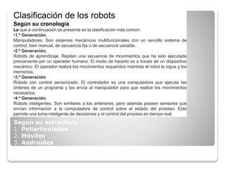 Clasificación de los robots
Según su cronología
La que a continuación se presenta es la clasificación más común:
•1.ª Generación.
Manipuladores. Son sistemas mecánicos multifuncionales con un sencillo sistema de
control, bien manual, de secuencia fija o de secuencia variable.
•2.ª Generación.
Robots de aprendizaje. Repiten una secuencia de movimientos que ha sido ejecutada
previamente por un operador humano. El modo de hacerlo es a través de un dispositivo
mecánico. El operador realiza los movimientos requeridos mientras el robot le sigue y los
memoriza.
•3.ª Generación.
Robots con control sensorizado. El controlador es una computadora que ejecuta las
órdenes de un programa y las envía al manipulador para que realice los movimientos
necesarios.
•4.ª Generación.
Robots inteligentes. Son similares a los anteriores, pero además poseen sensores que
envían información a la computadora de control sobre el estado del proceso. Esto
permite una toma inteligente de decisiones y el control del proceso en tiempo real.
Según su estructura
1. Poliarticulados
2. Móviles
3. Androides
4. Zoomórficos
 