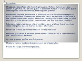 
Desventajas
El robot esta específicamente diseñado para sustituir la labor humana y de esta
manera mejorarla o simplemente igualar su capacidad. Aunque si es muy cierto que la
robótica puede crear mas empleos, también puede quitarlos.
Actualmente se puede observar que el desempleo por la sustitución humana por los
robots ha sido mayor que el empleo que esta ha creado. Esto se debe mayormente a
que muchas generaciones pasadas no pudieron competir ante el potencial de los robot,
por esto mimo fueron sustituidos y expulsados de esta área de trabajo especifico.
Estas computadoras pensantes solo se consideran como una base de una especie de
robots inteligentes capaces de crear copias de ellos mismo.
El costo de un robot permanece constante con baja reducción.
Requieren gran capital al instalarle que se deprecia con los anos y el recurso humano
que cuesta el tiempo trabajando.
Un robot se puede justificar económicamente.
El recurso humano puede sentirse amenazado por el desempleo.
Desuso del equipo al termina el proyecto.
 