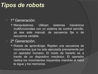 Tipos de robots
 1ª Generación.
Manipuladores. Utilizan sistemas mecánicos
multifuncionales con un sistema de control sencillo,
ya sea este manual, de secuencia fija o de
secuencia variable.
 2ª Generación.
Robots de aprendizaje. Repiten una secuencia de
movimientos que ha sido ejecutada previamente por
un operador humano. El modo de hacerlo es a
través de un dispositivo mecánico. El operador
realiza los movimientos requeridos mientras el robot
le sigue y los memoriza.
 