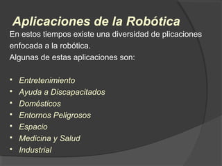 Aplicaciones de la Robótica
En estos tiempos existe una diversidad de plicaciones
enfocada a la robótica.
Algunas de estas aplicaciones son:
 Entretenimiento
 Ayuda a Discapacitados
 Domésticos
 Entornos Peligrosos
 Espacio
 Medicina y Salud
 Industrial
 