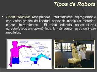  Robot Industrial. Manipulador multifuncional reprogramable
con varios grados de libertad, capaz de manipular materias,
piezas, herramientas. El robot industrial posee ciertas
características antropomórficas, la más común es de un brazo
mecánico.
Tipos de Robots
 