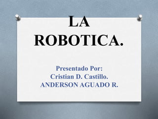 LA
ROBOTICA.
Presentado Por:
Cristian D. Castillo.
ANDERSON AGUADO R.
 