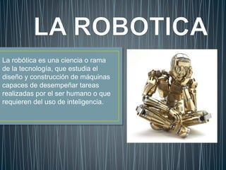 La robótica es una ciencia o rama
de la tecnología, que estudia el
diseño y construcción de máquinas
capaces de desempeñar tareas
realizadas por el ser humano o que
requieren del uso de inteligencia.
 