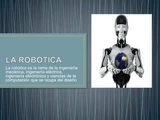 La robótica es la rama de la ingeniería
mecánica, ingeniería eléctrica,
ingeniería electrónica y ciencias de la
computación que se ocupa del diseño
 