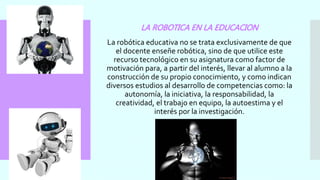 LA ROBOTICA EN LA EDUCACION
La robótica educativa no se trata exclusivamente de que
el docente enseñe robótica, sino de que utilice este
recurso tecnológico en su asignatura como factor de
motivación para, a partir del interés, llevar al alumno a la
construcción de su propio conocimiento, y como indican
diversos estudios al desarrollo de competencias como: la
autonomía, la iniciativa, la responsabilidad, la
creatividad, el trabajo en equipo, la autoestima y el
interés por la investigación.
 