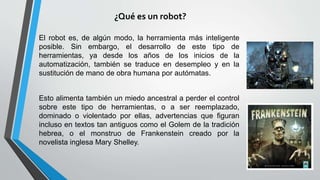 El robot es, de algún modo, la herramienta más inteligente
posible. Sin embargo, el desarrollo de este tipo de
herramientas, ya desde los años de los inicios de la
automatización, también se traduce en desempleo y en la
sustitución de mano de obra humana por autómatas.
Esto alimenta también un miedo ancestral a perder el control
sobre este tipo de herramientas, o a ser reemplazado,
dominado o violentado por ellas, advertencias que figuran
incluso en textos tan antiguos como el Golem de la tradición
hebrea, o el monstruo de Frankenstein creado por la
novelista inglesa Mary Shelley.
¿Qué es un robot?
 