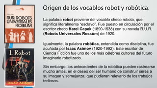 Origen de los vocablos robot y robótica.
La palabra robot proviene del vocablo checo robota, que
significa literalmente “esclavo”. Fue puesto en circulación por el
escritor checo Karel Capek (1890-1938) con su novela R.U.R.
(Robots Universales Rossum) de 1920.
Igualmente, la palabra robótica, entendida como disciplina, fue
acuñada por Isaac Asimov (1920-1992). Este escritor de
Ciencia Ficción fue uno de los más célebres cultores del futuro
imaginario robotizado.
Sin embargo, los antecedentes de la robótica pueden rastrearse
mucho antes, en el deseo del ser humano de construir seres a
su imagen y semejanza, que pudieran relevarlo de los trabajos
tediosos.
 