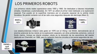 LOS PRIMEROS ROBOTS
Los primeros robots reales aparecieron entre 1950 y 1960. Se dedicaban a labores industriales
simples, mecánicas y automatizadas. En 1971 se utilizó el primer robot dedicado a la exploración
espacial. Fue puesto en la superficie marciana por el proyecto espacial de la extinta Unión
Soviética, Se perdió contacto con él tan sólo unos segundos después del aterrizaje (Mars 3).
Los estadounidenses imitaron este gesto en 1976 con el Viking I de NASA, demostrando así el
enorme potencial de los robots en la exploración espacial y en otros ambientes extremos, como el
fondo marino. Incluso se intentó emplear robots en la remoción de los escombros del reactor
destruido en Chernóbil, en 1986, pero la radiación freía los circuitos a los pocos segundos de uso.
FOBOS 2
1989
MARS 3
1971
VIKING 1
1976
NASA
JOKER
 