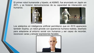 El primer robot humanoide y bípedo, el ASIMO, fue anunciado en Japón en
2011, y se hicieron demostraciones de su capacidad de interacción con
humanos.
Los adelantos en inteligencia artificial permitieron que en 2015 apareciera
también Sophia, un robot ginoide con apariencia humana realista, diseñado
para adaptarse al entorno social con humanos y ser capaz de recordar,
reconocer caras y simular expresiones faciales.
 