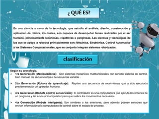 Es una ciencia o rama de la tecnología, que estudia el análisis, diseño, construcción y
aplicación de robots, los cuales, son capaces de desempeñar tareas realizadas por el ser
humano, principalmente laboriosas, repetitivas o peligrosas. Las ciencias y tecnologías de
las que se apoya la robótica principalmente son: Mecánica, Electrónica, Control Automático
y los Sistemas Computacionales, que en conjunto integran sistemas robotizados.
Según su cronología.
 1ra Generación (Manipuladores): Son sistemas mecánicos multifuncionales con sencillo sistema de control,
bien manual, de secuencia fija o de secuencia variable .
 2da Generación (Robots de aprendizaje): Repiten una secuencia de movimientos que a sido ejecutada
previamente por un operador humano.
 3ra Generación (Robots control sensorizado): El controlador es una computadora que ejecuta las ordenes de
un programa y las envía al manipulador para que realice los movimientos necesarios.
 4ta Generación (Robots Inteligente): Son similares a los anteriores, pero además poseen sensores que
envían información a la computadora de control sobre el estado de proceso.
 