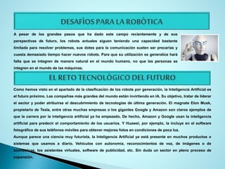 A pesar de los grandes pasos que ha dado este campo recientemente y de sus
perspectivas de futuro, los robots actuales siguen teniendo una capacidad bastante
limitada para resolver problemas, sus dotes para la comunicación suelen ser precarias y
cuesta demasiado tiempo hacer nuevos robots. Para que su utilización se generalice hará
falta que se integren de manera natural en el mundo humano, no que las personas se
integren en el mundo de las máquinas.
Como hemos visto en el apartado de la clasificación de los robots por generación, la Inteligencia Artificial es
el futuro próximo. Las compañías más grandes del mundo están invirtiendo en IA. Su objetivo, tratar de liderar
el sector y poder atribuirse el descubrimiento de tecnologías de última generación. El magnate Elon Musk,
propietario de Tesla, entre otras muchas empresas o los gigantes Google y Amazon son claros ejemplos de
que la carrera por la inteligencia artificial ya ha empezado. De hecho, Amazon y Google usan la inteligencia
artificial para predecir el comportamiento de los usuarios. Y Huawei, por ejemplo, la incluye en el software
fotográfico de sus teléfonos móviles para obtener mejores fotos en condiciones de poca luz.
Aunque parece una ciencia muy futurista, la Inteligencia Artificial ya está presente en muchos productos o
sistemas que usamos a diario. Vehículos con autonomía, reconocimientos de voz, de imágenes o de
biométricas, los asistentes virtuales, software de publicidad, etc. Sin duda un sector en pleno proceso de
expansión.
 