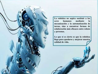 La robótica no aspira sustituir a los
seres humanos mediante la
mecanización y la automatización de
tareas, sino a encontrar formas de
colaboración más eficaces entre robots
y personas.
Lo que si es cierto es que la robótica
llego para quedarse y mejorar nuestra
calidad de vida.
 