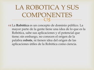 
 La Robótica es un concepto de dominio público. La
mayor parte de la gente tiene una idea de lo que es la
Robótica, sabe sus aplicaciones y el potencial que
tiene; sin embargo, no conocen el origen de la
palabra robots, ni tienen idea del origen de las
aplicaciones útiles de la Robótica como ciencia.
LA ROBOTICA Y SUS
COMPONENTES
 