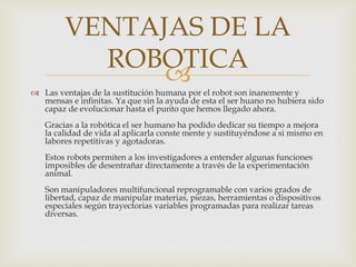 
 Las ventajas de la sustitución humana por el robot son inanemente y
mensas e infinitas. Ya que sin la ayuda de esta el ser huano no hubiera sido
capaz de evolucionar hasta el punto que hemos llegado ahora.
Gracias a la robótica el ser humano ha podido dedicar su tiempo a mejora
la calidad de vida al aplicarla conste mente y sustituyéndose a si mismo en
labores repetitivas y agotadoras.
Estos robots permiten a los investigadores a entender algunas funciones
imposibles de desentrañar directamente a través de la experimentación
animal.
Son manipuladores multifuncional reprogramable con varios grados de
libertad, capaz de manipular materias, piezas, herramientas o dispositivos
especiales según trayectorias variables programadas para realizar tareas
diversas.
VENTAJAS DE LA
ROBOTICA
 