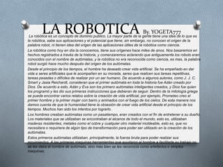 LA ROBOTICA By. YOGETA777
La robótica es un concepto de dominio publico. La mayor parte de la gente tiene una idea de lo que es
la robótica, sabe sus aplicaciones y el potencial que tiene; sin embargo, no conocen el origen de la
palabra robot, ni tienen idea del origen de las aplicaciones útiles de la robótica como ciencia.
La robótica como hoy en día la conocemos, tiene sus orígenes hace miles de anos. Nos basaremos en
hechos registrados a través de la historia, y comenzaremos aclarando que antiguamente los robots eran
conocidos con el nombre de autómatas, y la robótica no era reconocida como ciencia, es mas, la palabra
robot surgió hace mucho después del origen de los autómatas.
Desde el principio de los tiempos, el hombre ha deseado crear vida artificial. Se ha empeñado en dar
vida a seres artificiales que le acompañen en su morada, seres que realicen sus tareas repetitivas,
tareas pesadas o difíciles de realizar por un ser humano. De acuerdo a algunos autores, como J. J. C.
Smart y Jasia Reichardt, consideran que el primer autómata en toda la historia fue Adán creado por
Dios. De acuerdo a esto, Adán y Eva son los primero autómatas inteligentes creados, y Dios fue quien
los programó y les dio sus primeras instrucciones que debieran de seguir. Dentro de la mitología griega
se puede encontrar varios relatos sobre la creación de vida artificial, por ejemplo, Prometeo creo el
primer hombre y la primer mujer con barro y animados con el fuego de los cielos. De esta manera nos
damos cuenta de que la humanidad tiene la obsesión de crear vida artificial desde el principio de los
tiempos. Muchos han sido los intentos por lograrlo.
Los hombres creaban autómatas como un pasatiempo, eran creados con el fin de entretener a su dueño.
Los materiales que se utilizaban se encontraban al alcance de todo el mundo, esto es, utilizaban
maderas resistentes, metales como el cobre y cualquier otro material moldeable, esto es, que no
necesitara o requiriera de algún tipo de transformación para poder ser utilizado en la creación de los
autómatas.
Estos primeros autómatas utilizaban, principalmente, la fuerza bruta para poder realizar sus
movimientos. A las primeras maquinas herramientas que ayudaron al hombre a facilitarle su trabajo no
se les daba el nombre de autómata, sino más bien se les reconocía como artefactos o simples
maquinas.
 