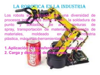 LA ROBOTICA EN LA INDUSTRIA
Los robots son utilizados por una diversidad de
procesos industriales como lo son : la soldadura de
punto y soldadura de arco, pinturas de
spray, transportación de materiales, molienda de
materiales, moldeado en la industria
plástica, máquinas-herramientas, y otras más.
1.Aplicación de transferencia de material
2. Carga y descarga de maquinas.
 