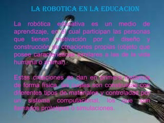 LA ROBOTICA EN LA EDUCACION
La robótica educativa es un medio de
aprendizaje, en el cual participan las personas
que tienen motivación por el diseño y
construcción de creaciones propias (objeto que
posee características similares a las de la vida
humana o animal).
Estas creaciones se dan en primera instancia
de forma física, las cuales son construidas con
diferentes tipos de materiales y controladas por
un sistema computacional, los que son
llamados prototipos o simulaciones.
 