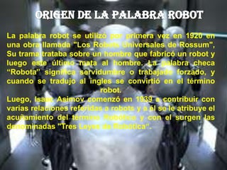La palabra robot se utilizó por primera vez en 1920 en
una obra llamada "Los Robots Universales de Rossum",
Su trama trataba sobre un hombre que fabricó un robot y
luego este último mata al hombre. La palabra checa
“Robota” significa servidumbre o trabajado forzado, y
cuando se tradujo al ingles se convirtió en el término
robot.
Luego, Isaac Asimov comenzó en 1939 a contribuir con
varias relaciones referidas a robots y a él se le atribuye el
acuñamiento del término Robótica y con el surgen las
denominadas "Tres Leyes de Robótica“.
 