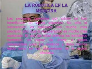 Las personas operadas por robots se han
beneficiado en varios aspectos. No sólo la
intervención es realizada con mucha más
precisión sino que la recuperación es mucho más
acelerada. El uso del robot elimina los temblores
humanos, es capaz de entrar a zonas
inasequibles para los médicos y daña menos
tejido sano en los alrededores de la región
afectada.
 