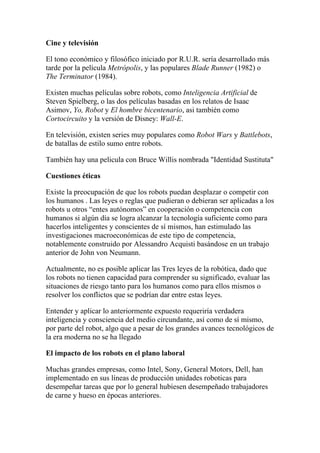 Cine y televisión

El tono económico y filosófico iniciado por R.U.R. sería desarrollado más
tarde por la película Metrópolis, y las populares Blade Runner (1982) o
The Terminator (1984).

Existen muchas películas sobre robots, como Inteligencia Artificial de
Steven Spielberg, o las dos películas basadas en los relatos de Isaac
Asimov, Yo, Robot y El hombre bicentenario, asi también como
Cortocircuito y la versión de Disney: Wall-E.

En televisión, existen series muy populares como Robot Wars y Battlebots,
de batallas de estilo sumo entre robots.

También hay una pelicula con Bruce Willis nombrada "Identidad Sustituta"

Cuestiones éticas

Existe la preocupación de que los robots puedan desplazar o competir con
los humanos . Las leyes o reglas que pudieran o debieran ser aplicadas a los
robots u otros “entes autónomos” en cooperación o competencia con
humanos si algún día se logra alcanzar la tecnología suficiente como para
hacerlos inteligentes y conscientes de sí mismos, han estimulado las
investigaciones macroeconómicas de este tipo de competencia,
notablemente construido por Alessandro Acquisti basándose en un trabajo
anterior de John von Neumann.

Actualmente, no es posible aplicar las Tres leyes de la robótica, dado que
los robots no tienen capacidad para comprender su significado, evaluar las
situaciones de riesgo tanto para los humanos como para ellos mismos o
resolver los conflictos que se podrían dar entre estas leyes.

Entender y aplicar lo anteriormente expuesto requeriría verdadera
inteligencia y consciencia del medio circundante, así como de sí mismo,
por parte del robot, algo que a pesar de los grandes avances tecnológicos de
la era moderna no se ha llegado

El impacto de los robots en el plano laboral

Muchas grandes empresas, como Intel, Sony, General Motors, Dell, han
implementado en sus líneas de producción unidades roboticas para
desempeñar tareas que por lo general hubiesen desempeñado trabajadores
de carne y hueso en épocas anteriores.
 