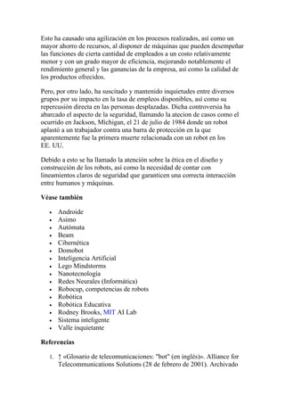 Esto ha causado una agilización en los procesos realizados, así como un
mayor ahorro de recursos, al disponer de máquinas que pueden desempeñar
las funciones de cierta cantidad de empleados a un costo relativamente
menor y con un grado mayor de eficiencia, mejorando notablemente el
rendimiento general y las ganancias de la empresa, así como la calidad de
los productos ofrecidos.

Pero, por otro lado, ha suscitado y mantenido inquietudes entre diversos
grupos por su impacto en la tasa de empleos disponibles, así como su
repercusión directa en las personas desplazadas. Dicha controversia ha
abarcado el aspecto de la seguridad, llamando la atecion de casos como el
ocurrido en Jackson, Míchigan, el 21 de julio de 1984 donde un robot
aplastó a un trabajador contra una barra de protección en la que
aparentemente fue la primera muerte relacionada con un robot en los
EE. UU.

Debido a esto se ha llamado la atención sobre la ética en el diseño y
construcción de los robots, así como la necesidad de contar con
lineamientos claros de seguridad que garanticen una correcta interacción
entre humanos y máquinas.

Véase también

   •   Androide
   •   Asimo
   •   Autómata
   •   Beam
   •   Cibernética
   •   Domobot
   •   Inteligencia Artificial
   •   Lego Mindstorms
   •   Nanotecnología
   •   Redes Neurales (Informática)
   •   Robocup, competencias de robots
   •   Robótica
   •   Robótica Educativa
   •   Rodney Brooks, MIT AI Lab
   •   Sistema inteligente
   •   Valle inquietante

Referencias

   1. ↑ «Glosario de telecomunicaciones: "bot" (en inglés)». Alliance for
       Telecommunications Solutions (28 de febrero de 2001). Archivado
 
