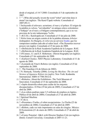 desde el original, el 14-7-2008. Consultado el 5 de septiembre de
    2007.
2. ↑ a b «Who did actually invent the word "robot" and what does it
    mean? (en inglés)». The Karel Čapek website. Consultado el
    2007-09-11.
3. ↑ Incluyendo el eslovaco, ucraniano, el ruso y el polaco. El origen de
    la palabra es rabota, "servidumbre" en antiguo eslavo eclesiástico
    ("trabjajo" en el ruso y el búlgaro contemporáneos), que a su vez
    proviene de la raíz indoeuropea *orbh-.
4. ↑ «R.U.R.». Karelcapek.net. Consultado el 15 de julio de 2008.
5. ↑ Robot tiene un origen común al de la palabra alemana Arbeiter
    (trabajador). En Hungría, el robot era un servicio feudal, que los
    campesinos rendían cada año al señor local. «The Dynasties recover
    power» (en inglés). Consultado el 25 de junio de 2008.
6. ↑ «Definición de la Real Academia Española de la Lengua». RAE.
7. ↑ «Definición de la Real Academia Española de la Lengua». RAE.
8. ↑ O'Connor, J.J. and E.F. Robertson. «Heron biography (en inglés)».
    Consultado el 5 de septiembre de 2008.
9. ↑ «Earliest Clocks». NIST Physics Laboratory. Consultado el 11 de
    agosto de 2008.
10. ↑ «Leonardo da Vinci's Robots» (en inglés). Consultado el 25 de
    septiembre de 2008.
11. ↑ . The Guardian (16 de febrero de 2002).
12. ↑ N. Hornyak, Timothy (2006). Loving the Machine: The Art and
    Science of Japanese Robots (en inglés). New York: Kodansha
    International. ISBN 4-7700-3012-6.
13. ↑ «Robotics: About the Exhibition». The Tech Museum of
    Innovation. Consultado el 15 de septiembre de 2008.
14. ↑ «Japón desarrolla robots para cuidar de los mayores
    discapacitados». El País (19 de julio de 2005). Consultado el 27 de
    abril de 2009.
15. ↑ «Los robots podrían cupar 3,5 millones de empleos en Japón».
    Público (8 de abril de 2008). Consultado el 27 de abril de 2009.
16. ↑ Spiritual Machine
17. ↑ F.I.R.A.
18. ↑ «Presentan a Yuriko, el robot recepcionista». La Flecha (23 de
    noviembres de 2006). Consultado el 27 de abril de 2009.
19. ↑ «Robots, cada vez más importantes en salas de cirugía». México:
    El Economista (21 de enero de 2009). Consultado el 27 de abril de
    2009.
20. ↑ «Comic Potential : Q&A with Director Stephen Cole (en inglés)»
    (html). Cornell University. Consultado el 2007-11-21.
 