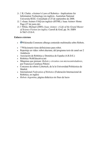 21. ↑ R. Clarke. «Asimov's Laws of Robotics - Implications for
      Information Technology (en inglés)». Australian National
      University/IEEE. Consultado el 25 de septiembre de 2008.
  22. ↑ «Isaac Asimov FAQ (en inglés)» (HTML). Isaac Asimov Home
      Page (27 de junio de).
  23. ↑ White, Michael (2005). Isaac Asimov: A Life of the Grand Master
      of Science Fiction (en inglés). Carroll & Graf, pp. 56. ISBN
      0-7867-1518-9.

Enlaces externos

  •     Wikimedia Commons alberga contenido multimedia sobre Robots.

  •     Wikcionario tiene definiciones para robot.
  •   Reportaje en vídeo: robot alacrane, del programa tesis de canal sur 2
      Andalucía
  •   Asociación de Robótica y Domótica de España (A.R.D.E.)
  •   Robótica WebEducativa.net
  •   Máquinas que piensan: Robots y circuitos con microcontroladores,
      por Francisco Carabaza Piñeiro
  •   Concurso de robots Cybertech, de la la Universidad Politécnica de
      Madrid.
  •   International Federation of Robotics (Federación Internacional de
      Robótica, en inglés)
  •   Robots Argentina, página didáctica sin fines de lucro
 