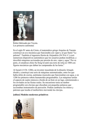 Robot fabricado por Toyota.
Los primeros autómatas

En el siglo IV antes de Cristo, el matemático griego Arquitas de Tarento
construyó un ave mecánica que funcionaba con vapor y al que llamó "La
paloma". También el ingeniero Herón de Alejandría (10-70 d. C.) creó
numerosos dispositivos automáticos que los usuarios podían modificar, y
describió máquinas accionadas por presión de aire, vapor y agua.8 Por su
parte, el estudioso chino Su Song levantó una torre de reloj en 1088 con
figuras mecánicas que daban las campanadas de las horas.9

Al Jazarií (1136–1206), un inventor musulmán de la dinastía Artuqid,
diseñó y construyó una serie de máquinas automatizadas, entre los que
había útiles de cocina, autómatas musicales que funcionaban con agua, y en
1206 los primeros robots humanoides programables. Las máquinas tenían
el aspecto de cuatro músicos a bordo de un bote en un lago, entreteniendo a
los invitados en las fiestas reales. Su mecanismo tenía un tambor
programable con clavijas que chocaban con pequeñas palancas que
accionaban instrumentos de percusión. Podían cambiarse los ritmos y
patrones que tocaba el tamborilero moviendo las clavijas.

[editar] Modelos modernos primitivos
 