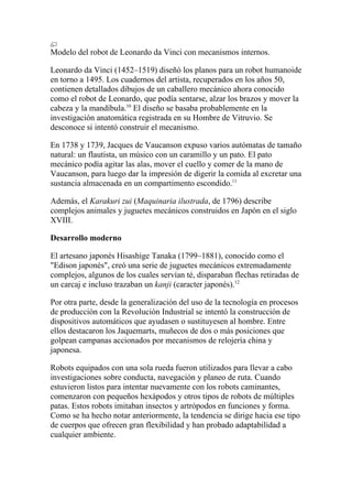 Modelo del robot de Leonardo da Vinci con mecanismos internos.

Leonardo da Vinci (1452–1519) diseñó los planos para un robot humanoide
en torno a 1495. Los cuadernos del artista, recuperados en los años 50,
contienen detallados dibujos de un caballero mecánico ahora conocido
como el robot de Leonardo, que podía sentarse, alzar los brazos y mover la
cabeza y la mandíbula.10 El diseño se basaba probablemente en la
investigación anatomática registrada en su Hombre de Vitruvio. Se
desconoce si intentó construir el mecanismo.

En 1738 y 1739, Jacques de Vaucanson expuso varios autómatas de tamaño
natural: un flautista, un músico con un caramillo y un pato. El pato
mecánico podía agitar las alas, mover el cuello y comer de la mano de
Vaucanson, para luego dar la impresión de digerir la comida al excretar una
sustancia almacenada en un compartimento escondido.11

Además, el Karakuri zui (Maquinaria ilustrada, de 1796) describe
complejos animales y juguetes mecánicos construidos en Japón en el siglo
XVIII.

Desarrollo moderno

El artesano japonés Hisashige Tanaka (1799–1881), conocido como el
"Edison japonés", creó una serie de juguetes mecánicos extremadamente
complejos, algunos de los cuales servían té, disparaban flechas retiradas de
un carcaj e incluso trazaban un kanji (caracter japonés).12

Por otra parte, desde la generalización del uso de la tecnología en procesos
de producción con la Revolución Industrial se intentó la construcción de
dispositivos automáticos que ayudasen o sustituyesen al hombre. Entre
ellos destacaron los Jaquemarts, muñecos de dos o más posiciones que
golpean campanas accionados por mecanismos de relojería china y
japonesa.

Robots equipados con una sola rueda fueron utilizados para llevar a cabo
investigaciones sobre conducta, navegación y planeo de ruta. Cuando
estuvieron listos para intentar nuevamente con los robots caminantes,
comenzaron con pequeños hexápodos y otros tipos de robots de múltiples
patas. Estos robots imitaban insectos y artrópodos en funciones y forma.
Como se ha hecho notar anteriormente, la tendencia se dirige hacia ese tipo
de cuerpos que ofrecen gran flexibilidad y han probado adaptabilidad a
cualquier ambiente.
 