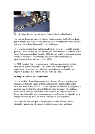 Aibo de Sony. En una exposición de Caixa Galicia en Ponferrada

Con más de 4 piernas, estos robots son estáticamente estables lo que hace
que el trabajar con ellos sea más sencillo. Sólo recientemente se han hecho
progresos hacia los robots con locomoción bípeda.

En el sentido común de un autómata, el mayor robot en el mundo tendría
que ser el Maeslantkering, una barrera para tormentas del Plan Delta en los
Países Bajos construida en los años 1990, la cual se cierra automáticamente
cuando es necesario. Sin embargo, esta estructura no satisface los
requerimientos de movilidad o generalidad.

En 2002 Honda y Sony, comenzaron a vender comercialmente robots
humanoides como “mascotas”. Los robots con forma de perro o de
serpiente se encuentran, sin embargo, en una fase de producción muy
amplia, el ejemplo más notorio ha sido Aibo de Sony.

[editar] La robótica en la actualidad

En la actualidad, los robots comerciales e industriales son ampliamente
utilizados, y realizan tareas de forma más exacta o más barata que los
humanos. También se les utiliza en trabajos demasiado sucios, peligrosos o
tediosos para los humanos. Los robots son muy utilizados en plantas de
manufactura, montaje y embalaje, en transporte, en exploraciones en la
Tierra y en el espacio, cirugía, armamento, investigación en laboratorios y
en la producción en masa de bienes industriales o de consumo.13

Otras aplicaciones incluyen la limpieza de residuos tóxicos, minería,
búsqueda y rescate de personas y localización de minas terrestres.
 