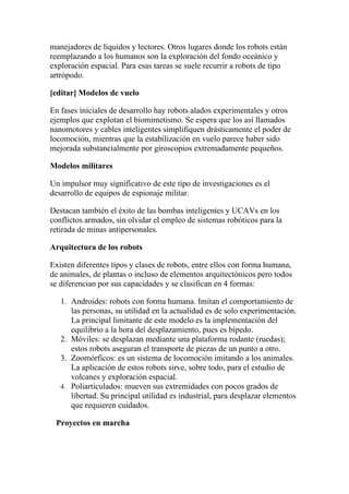 manejadores de líquidos y lectores. Otros lugares donde los robots están
reemplazando a los humanos son la exploración del fondo oceánico y
exploración espacial. Para esas tareas se suele recurrir a robots de tipo
artrópodo.

[editar] Modelos de vuelo

En fases iniciales de desarrollo hay robots alados experimentales y otros
ejemplos que explotan el biomimetismo. Se espera que los así llamados
nanomotores y cables inteligentes simplifiquen drásticamente el poder de
locomoción, mientras que la estabilización en vuelo parece haber sido
mejorada substancialmente por giroscopios extremadamente pequeños.

Modelos militares

Un impulsor muy significativo de este tipo de investigaciones es el
desarrollo de equipos de espionaje militar.

Destacan también el éxito de las bombas inteligentes y UCAVs en los
conflictos armados, sin olvidar el empleo de sistemas robóticos para la
retirada de minas antipersonales.

Arquitectura de los robots

Existen diferentes tipos y clases de robots, entre ellos con forma humana,
de animales, de plantas o incluso de elementos arquitectónicos pero todos
se diferencian por sus capacidades y se clasifican en 4 formas:

   1. Androides: robots con forma humana. Imitan el comportamiento de
      las personas, su utilidad en la actualidad es de solo experimentación.
      La principal limitante de este modelo es la implementación del
      equilibrio a la hora del desplazamiento, pues es bípedo.
   2. Móviles: se desplazan mediante una plataforma rodante (ruedas);
      estos robots aseguran el transporte de piezas de un punto a otro.
   3. Zoomórficos: es un sistema de locomoción imitando a los animales.
      La aplicación de estos robots sirve, sobre todo, para el estudio de
      volcanes y exploración espacial.
   4. Poliarticulados: mueven sus extremidades con pocos grados de
      libertad. Su principal utilidad es industrial, para desplazar elementos
      que requieren cuidados.

 Proyectos en marcha
 