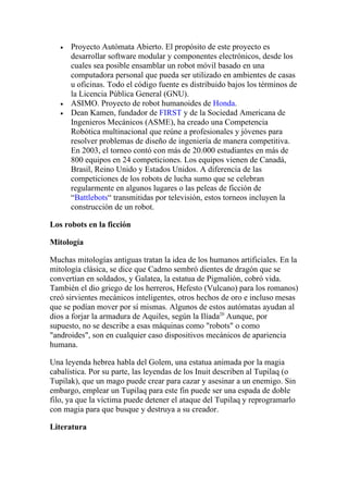•   Proyecto Autómata Abierto. El propósito de este proyecto es
       desarrollar software modular y componentes electrónicos, desde los
       cuales sea posible ensamblar un robot móvil basado en una
       computadora personal que pueda ser utilizado en ambientes de casas
       u oficinas. Todo el código fuente es distribuido bajos los términos de
       la Licencia Pública General (GNU).
   •   ASIMO. Proyecto de robot humanoides de Honda.
   •   Dean Kamen, fundador de FIRST y de la Sociedad Americana de
       Ingenieros Mecánicos (ASME), ha creado una Competencia
       Robótica multinacional que reúne a profesionales y jóvenes para
       resolver problemas de diseño de ingeniería de manera competitiva.
       En 2003, el torneo contó con más de 20.000 estudiantes en más de
       800 equipos en 24 competiciones. Los equipos vienen de Canadá,
       Brasil, Reino Unido y Estados Unidos. A diferencia de las
       competiciones de los robots de lucha sumo que se celebran
       regularmente en algunos lugares o las peleas de ficción de
       “Battlebots“ transmitidas por televisión, estos torneos incluyen la
       construcción de un robot.

Los robots en la ficción

Mitología

Muchas mitologías antiguas tratan la idea de los humanos artificiales. En la
mitología clásica, se dice que Cadmo sembró dientes de dragón que se
convertían en soldados, y Galatea, la estatua de Pigmalión, cobró vida.
También el dio griego de los herreros, Hefesto (Vulcano) para los romanos)
creó sirvientes mecánicos inteligentes, otros hechos de oro e incluso mesas
que se podían mover por sí mismas. Algunos de estos autómatas ayudan al
dios a forjar la armadura de Aquiles, según la Ilíada20 Aunque, por
supuesto, no se describe a esas máquinas como "robots" o como
"androides", son en cualquier caso dispositivos mecánicos de apariencia
humana.

Una leyenda hebrea habla del Golem, una estatua animada por la magia
cabalística. Por su parte, las leyendas de los Inuit describen al Tupilaq (o
Tupilak), que un mago puede crear para cazar y asesinar a un enemigo. Sin
embargo, emplear un Tupilaq para este fin puede ser una espada de doble
filo, ya que la víctima puede detener el ataque del Tupilaq y reprogramarlo
con magia para que busque y destruya a su creador.

Literatura
 