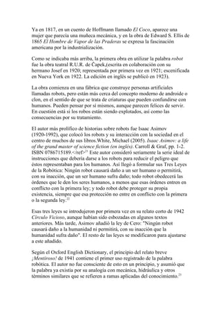 Ya en 1817, en un cuento de Hoffmann llamado El Coco, aparece una
mujer que parecía una muñeca mecánica, y en la obra de Edward S. Ellis de
1865 El Hombre de Vapor de las Praderas se expresa la fascinación
americana por la industrialización.

Como se indicaba más arriba, la primera obra en utilizar la palabra robot
fue la obra teatral R.U.R. de Čapek,(escrita en colaboración con su
hermano Josef en 1920; representada por primera vez en 1921; escenificada
en Nueva York en 1922. La edición en inglés se publicó en 1923).

La obra comienza en una fábrica que construye personas artificiales
llamadas robots, pero están más cerca del concepto moderno de androide o
clon, en el sentido de que se trata de criaturas que pueden confundirse con
humanos. Pueden pensar por sí mismos, aunque parecen felices de servir.
En cuestión está si los robos están siendo explotados, así como las
consecuencias por su tratamiento.

El autor más prolífico de historias sobre robots fue Isaac Asimov
(1920-1992), que colocó los robots y su interacción con la sociedad en el
centro de muchos de sus libros.White, Michael (2005). Isaac Asimov: a life
of the grand master of science fiction (en inglés). Carroll & Graf, pp. 1-2.
ISBN 0786715189.</ref>21 Este autor consideró seriamente la serie ideal de
instrucciones que debería darse a los robots para reducir el peligro que
éstos representaban para los humanos. Así llegó a formular sus Tres Leyes
de la Robótica: Ningún robot causará daño a un ser humano o permitirá,
con su inacción, que un ser humano sufra daño; todo robot obedecerá las
órdenes que le den los seres humanos, a menos que esas órdenes entren en
conflicto con la primera ley; y todo robot debe proteger su propia
existencia, siempre que esa protección no entre en conflicto con la primera
o la segunda ley.22

Esas tres leyes se introdujeron por primera vez en su relato corto de 1942
Círculo Vicioso, aunque habían sido esbozadas en algunos textos
anteriores. Más tarde, Asimov añadió la ley de Cero: "Ningún robot
causará daño a la humanidad ni permitirá, con su inacción que la
humanidad sufra daño". El resto de las leyes se modificaron para ajustarse
a este añadido.

Según el Oxford English Dictionary, el principio del relato breve
¡Mentiroso! de 1941 contiene el primer uso registrado de la palabra
robótica. El autor no fue consciente de esto en un principio, y asumió que
la palabra ya existía por su analogía con mecánica, hidráulica y otros
términos similares que se refieren a ramas aplicadas del conocimiento.23
 