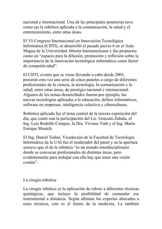 nacional e internacional. Una de las principales ponencias tuvo
como eje la robótica aplicada a la comunicación, la salud y el
entretenimiento, entre otras áreas.

El VI Congreso Internacional en Innovación Tecnológica
Informática (CIITI), se desarrolló el pasado jueves 6 en el Aula
Magna de la Universidad Abierta Interamericana y fue propuesto
como un “espacio para la difusión, promoción y reflexión sobre la
importancia de la innovación tecnológica informática como factor
de competitividad”.

El CIITI, evento que se viene llevando a cabo desde 2003,
presentó esta vez una serie de cinco paneles a cargo de diferentes
profesionales de la ciencia, la tecnología, la comunicación y la
salud, entre otras áreas, de prestigio nacional e internacional.
Algunos de los temas desarrollados fueron por ejemplo, las
nuevas tecnologías aplicadas a la educación, delitos informáticos,
software en empresas, inteligencia colectiva y ciberculturas.

Robótica aplicada fue el tema central de la tercera exposición del
día, que contó con la participación del Lic. Gonzalo Zabala, el
Ing. Luis Rodolfo Campos, la Dra. Viviane Todt y el Ing. Mario
Enrique Munich.

El Ing. Daniel Tedini, Vicedecano de la Facultad de Tecnología
Informática de la UAI fue el moderador del panel y en la apertura
sostuvo que el de la robótica “es un mundo interdisciplinario
donde se convocan profesionales de distintas áreas, pero
evidentemente para trabajar con ella hay que tener una visión
común”.



La cirugia robotica

La cirugía robótica es la aplicación de robots a diferentes técnicas
quirúrgicas, que incluye la posibilidad de comandar ese
instrumental a distancia. Según afirman los expertos abocados a
estas técnicas, este es el futuro de la medicina. La también
 