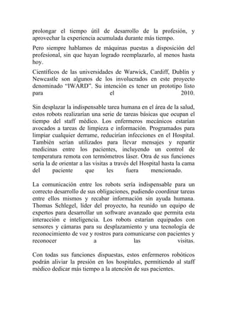 prolongar el tiempo útil de desarrollo de la profesión, y
aprovechar la experiencia acumulada durante más tiempo.
Pero siempre hablamos de máquinas puestas a disposición del
profesional, sin que hayan logrado reemplazarlo, al menos hasta
hoy.
Científicos de las universidades de Warwick, Cardiff, Dublín y
Newcastle son algunos de los involucrados en este proyecto
denominado “IWARD”. Su intención es tener un prototipo listo
para                           el                       2010.

Sin desplazar la indispensable tarea humana en el área de la salud,
estos robots realizarían una serie de tareas básicas que ocupan el
tiempo del staff médico. Los enfermeros mecánicos estarían
avocados a tareas de limpieza e información. Programados para
limpiar cualquier derrame, reducirían infecciones en el Hospital.
También serían utilizados para llevar mensajes y repartir
medicinas entre los pacientes, incluyendo un control de
temperatura remota con termómetros láser. Otra de sus funciones
sería la de orientar a las visitas a través del Hospital hasta la cama
del      paciente       que      les      fuera     mencionado.

La comunicación entre los robots sería indispensable para un
correcto desarrollo de sus obligaciones, pudiendo coordinar tareas
entre ellos mismos y recabar información sin ayuda humana.
Thomas Schlegel, líder del proyecto, ha reunido un equipo de
expertos para desarrollar un software avanzado que permita esta
interacción e inteligencia. Los robots estarían equipados con
sensores y cámaras para su desplazamiento y una tecnología de
reconocimiento de voz y rostros para comunicarse con pacientes y
reconocer                a                las             visitas.

Con todas sus funciones dispuestas, estos enfermeros robóticos
podrán aliviar la presión en los hospitales, permitiendo al staff
médico dedicar más tiempo a la atención de sus pacientes.
 