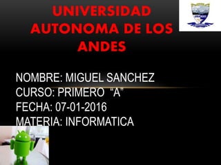 UNIVERSIDAD
AUTONOMA DE LOS
ANDES
NOMBRE: MIGUEL SANCHEZ
CURSO: PRIMERO “A”
FECHA: 07-01-2016
MATERIA: INFORMATICA
 