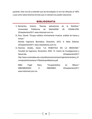 paciente. Esto nos da a entender que las tecnologías no son tan eficaces al 100%
y que como todos tenemos errores que no siempre se pueden solucionar.


                                  BIBLIOGRAFÍA

   1) Barrientos,      Antonio.     "Nuevas           aplicaciones     de     la     Robótica."
      Universidad       Politécnica        de         Madrid2006:      26.         DISAM-UPM.
      22/septiembre/2011 www.inbiomed.com.mx
   2) Ruiz, Daniel. "Cirugía robótica mínimamente invasiva: análisis de fuerza y
      torque."
      Revista Ingeniería Biomédica, Diciembre, 2010: 9. Nieto Editores.
      22/septiembre/2011 www.nietoeditores.com.mx
   3) Ramírez       Giraldo,   David.      "LA       ROBOTICA        EN     LA     MEDICINA."
      Facultad de Ingeniería, Noviembre, 2003: 10. Centro de Investigaciones y
      Desarrollo.                                                         22/septiembre/2011
      http://www.umanizales.edu.co/publicaciones/campos/ingenieria/ventana_inf
      ormatica/html/ventana11/RoboticaenMedicina.pdf.

      Miller        Fogel         Harry.            "Cirugíarobótica         en       México."
      INBIOMED2003:                6.               INBIOMED.             22/septiembre/2011
      www.imbiomed.com.mx.




                                                9
 