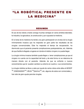 “LA ROBÓTICA; PRESENTE EN
        LA MEDICINA”


                                   RESUMEN

El uso de los robots a traído consigo muchas ventajas en varios ámbitos laborales;
la industria, la agricultura, la construcción y por supuesto la medicina.

En el área de la medicina ha tenido una gran participación en el área de la cirugía
mínimamente invasiva que ha mejorado en gran parte los resultados de las
cirugías convencionales. Esta ha mejorado el tiempo de recuperación, ha
disminuido que el paciente presente complicaciones postoperatorias, etc. Además
de que facilita la llegada a lugares en donde el médico cirujano no puede llegar.

La cirugía mínima invasiva también puede llegar a tener complicaciones ya que el
cirujano no cuenta con la capacidad del tacto y de esta forma no se relaciona de
manera directa con el paciente. Además de que se enfrenta a nuevos
conocimientos que le ´pueden cambiar su entorno en cuanto a sus conocimientos.

La cirugía robótica se lleva a cabo por ayuda de varios robos entre ellos el AESOP
TM
  , ENDOASSISTTM, ZEUS TM,DaVinciTM, etc. algunos de estos son comerciales y
han sido de gran ayuda para las cirugías.




                                          2
 