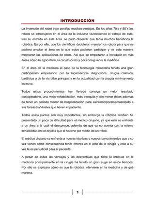 INTRODUCCIÓN

La invención del robot trajo consigo muchas ventajas. En los años 70’s y 80´s los
robots se introdujeron en el área de la industria favoreciendo el trabajo de esta,
tras su entrada en esta área, se pudo observar que tenía muchos beneficios la
robótica. Es por ello, que los científicos decidieron mejorar los robots para que se
pudiera ampliar el área en la que estos pudieron participar y de esta manera
mejoraron las aplicaciones de estos. Así que se empezaron a introducir en más
áreas como la agricultura, la construcción y por consiguiente la medicina.

En el área de la medicina el paso de la tecnología robóticaha tenido una gran
participación empezando por la laparoscopia diagnostica, cirugía colonica,
bariátrica o de la vía biliar principal y en la actualidad con la cirugía mínimamente
invasiva.

Todos       estos   procedimientos   han   llevado   consigo   un   mejor    resultado
postoperatorio, una mejor rehabilitación, más tranquila y con menor dolor; además
de tener un periodo menor de hospitalización para asíreincorporarsemásrápido a
sus tareas habituales que tienen el paciente.

Todos estos puntos son muy importantes, sin embargo la robótica también ha
presentado un poco de dificultad para el médico cirujano, ya que este se enfrenta
a un área a la cual el desconoce, además de que ya no cuenta con la misma
sensibilidad en los tejidos que al hacerlo por medio de un robot.

El médico cirujano se enfrenta a nuevas técnicas y nuevos conocimientos que a su
vez tienen como consecuencia tener errores en el acto de la cirugía y esto a su
vez le es perjudicial para el paciente.

A pesar de todas las ventajas y las desventajas que tiene la robótica en la
medicina principalmente en la cirugía ha tenido un gran auge en estos tiempos.
Por ello se explicara cómo es que la robótica interviene en la medicina y de qué
manera.




                                           3
 