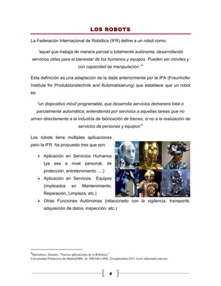 LOS ROBOTS

La Federación Internacional de Robótica (IFR) define a un robot como:

      “aquel que trabaja de manera parcial o totalmente autónoma, desarrollando
servicios útiles para el bienestar de los humanos y equipos. Pueden ser móviles y
                                con capacidad de manipulación.”1

Esta definición es una adaptación de la dada anteriormente por la IPA (Fraunhofer
Institute for Produktionstechnik and Automatisierung) que establece que un robot
es:

      “un dispositivo móvil programable, que desarrolla servicios demanera total o
      parcialmente automática; entendiendo por servicios a aquellas tareas que no
sirven directamente a la industria de fabricación de bienes, si no a la realización de
                                servicios de personas y equipos”1

Los robots tiene múltiples aplicaciones
pero la IFR ha propuesto tres que son:

       Aplicación en Servicios Humanos
         (ya sea a nivel personal, de
         protección, entretenimiento…..)
       Aplicación en Servicios            Equipos
         (implicados       en     Mantenimiento,
         Reparación, Limpieza, etc.)
       Otras Funciones Autónomas (relacionado con la vigilancia, transporte,
         adquisición de datos, inspección, etc.)




1
 Barrientos, Antonio. "Nuevas aplicaciones de la Robótica."
Universidad Politécnica de Madrid2006: 26. DISAM-UPM. 22/septiembre/2011 www.inbiomed.com.mx



                                                    4
 