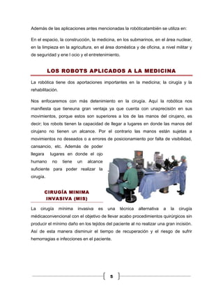 Además de las aplicaciones antes mencionadas la robóticatambién se utiliza en:

En el espacio, la construcción, la medicina, en los submarinos, en el área nuclear,
en la limpieza en la agricultura, en el área doméstica y de oficina, a nivel militar y
de seguridad y ene l ocio y el entretenimiento.


           LOS ROBOTS APLICADOS A LA MEDICINA

La robótica tiene dos aportaciones importantes en la medicina; la cirugía y la
rehabilitación.

Nos enfocaremos con más detenimiento en la cirugía. Aquí la robótica nos
manifiesta que tieneuna gran ventaja ya que cuenta con unaprecisión en sus
movimientos, porque estos son superiores a los de las manos del cirujano, es
decir; los robots tienen la capacidad de llegar a lugares en donde las manos del
cirujano no tienen un alcance. Por el contrario las manos están sujetas a
movimientos no deseados o a errores de posicionamiento por falta de visibilidad,
cansancio, etc. Además de poder
llegara    lugares en donde el ojo
humano      no     tiene   un   alcance
suficiente para poder realizar la
cirugía.


          CIRUGÍA MINIMA
          INVASIVA (MIS)

La   cirugía      mínima   invasiva   es   una   técnica   alternativa   a   la   cirugía
médicaconvencional con el objetivo de llevar acabo procedimientos quirúrgicos sin
producir el mínimo daño en los tejidos del paciente al no realizar una gran incisión.
Así de esta manera disminuir el tiempo de recuperación y el riesgo de sufrir
hemorragias e infecciones en el paciente.




                                            5
 