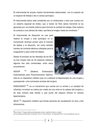 El instrumental de acceso implica herramientas relacionadas con la creación de
un espacio de trabajo o de un campo quirúrgico.

El instrumental óptico está constituido por un endoscopio o tubo que cuenta con
un sistema especial de lentes, que a través de fibra óptica transmite la luz
generada por una fuente externa para iluminar la cavidad de trabajo. Este sistema
se conecta a una cámara de video, que lleva la imagen hasta los monitores. 3

El Instrumental de Disección se usa para
realizar la cirugía o acto quirúrgico en sí.
Comprende diversas pinzas para la tracción
de tejidos y la disección, así como también
fuentes de corriente eléctrica utilizadas para la
coagulación y para cortar los tejidos.

Desde el principio de las décadas de los 90´s
se han creado más de 35 sistemas robóticos
algunos han sido comerciales, entre estos
encontramos:

                 TM
AESOP                       (Sistema           Endoscópico
Automatizado para Posicionamiento Optimo):
este es un dispositivo robótico que va a sostener al laparoscópio en una cirugía y
queresponde a los comandos remotos del cirujano.

                      TM
ENDOASSIST              : es un mecanismo que cuenta con un emisor y un receptor de
infrarrojo; el emisor se coloca por medio de una cinta en la cabeza del cirujano y
de esta manera este decide a qué punto del espacio enfocar la cámara
laparoscópica.

         TM
ZEUS        : dispositivo robótico que brinda opciones de visualización en dos y tres
dimensiones.


3
 Ruiz, Daniel. "Cirugía robótica mínimamente invasiva: análisis de fuerza y torque."
Revista Ingeniería Biomédica, Diciembre, 2010: 9. Nieto Editores. 22/septiembre/2011 www.nietoeditores.com.mx



                                                         7
 