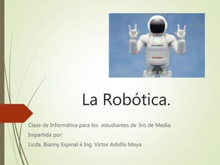 La Robótica.
Clase de Informática para los estudiantes de 3ro de Media.
Impartida por:
Licda. Bianny Espinal é Ing. Victor Adolfo Moya
 